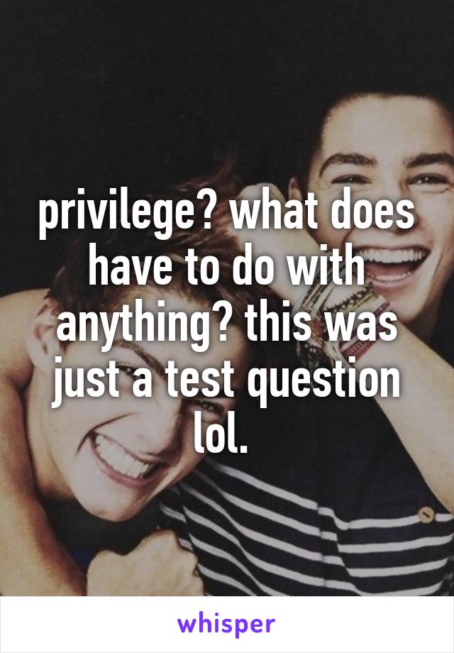 privilege? what does have to do with anything? this was just a test question lol. 