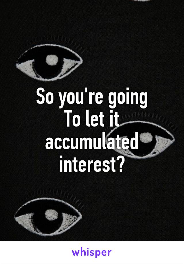 So you're going
To let it accumulated interest?