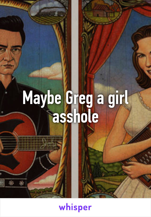 Maybe Greg a girl asshole