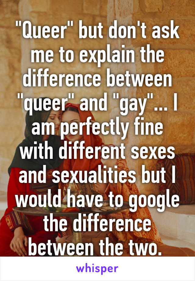 "Queer" but don't ask me to explain the difference between "queer" and "gay"... I am perfectly fine with different sexes and sexualities but I would have to google the difference between the two. 