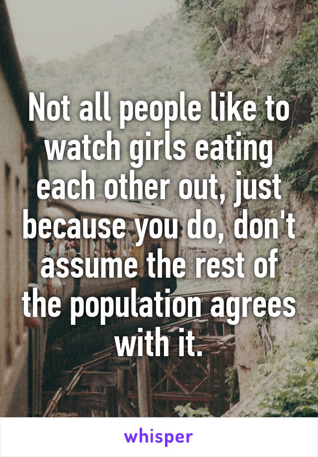 Not all people like to watch girls eating each other out, just because you do, don't assume the rest of the population agrees with it.