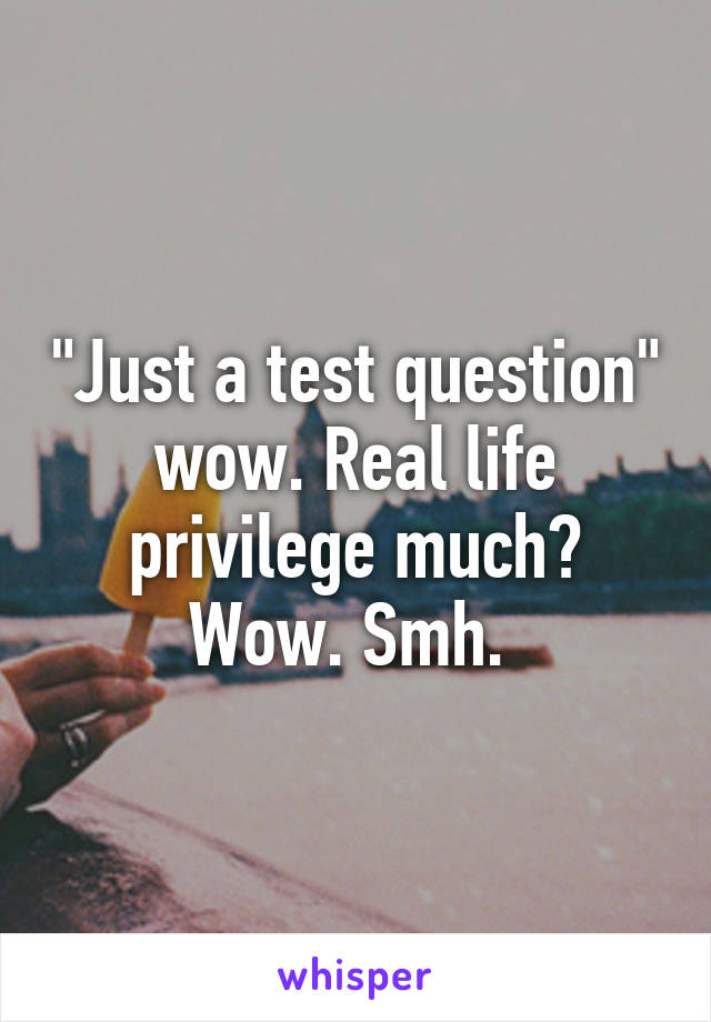 "Just a test question" wow. Real life privilege much? Wow. Smh. 