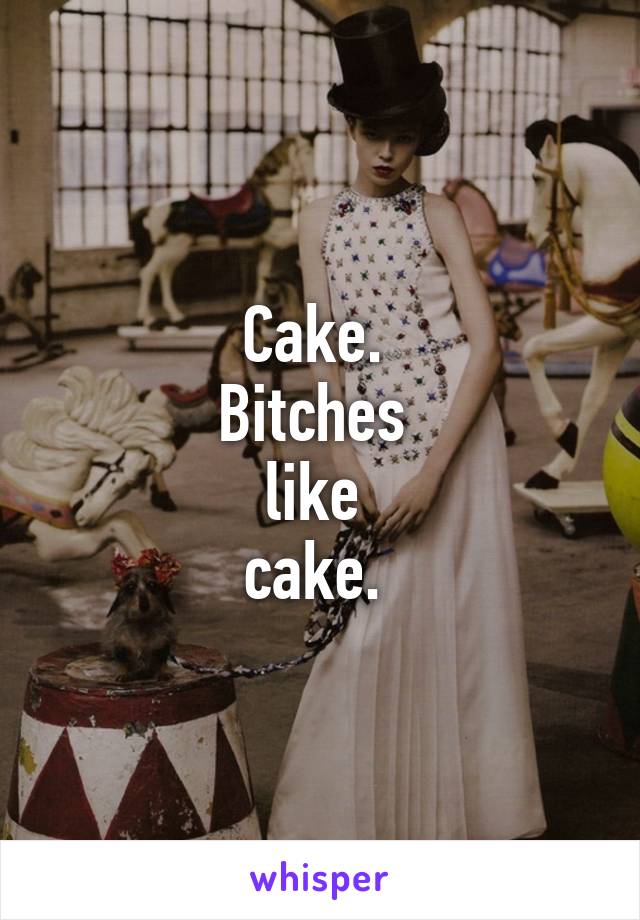 Cake. 
Bitches 
like 
cake. 