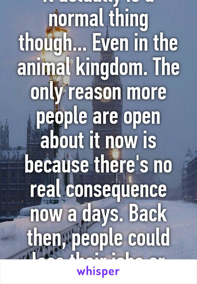 It actually is a normal thing though... Even in the animal kingdom. The only reason more people are open about it now is because there's no real consequence now a days. Back then, people could lose their jobs or even be killed.