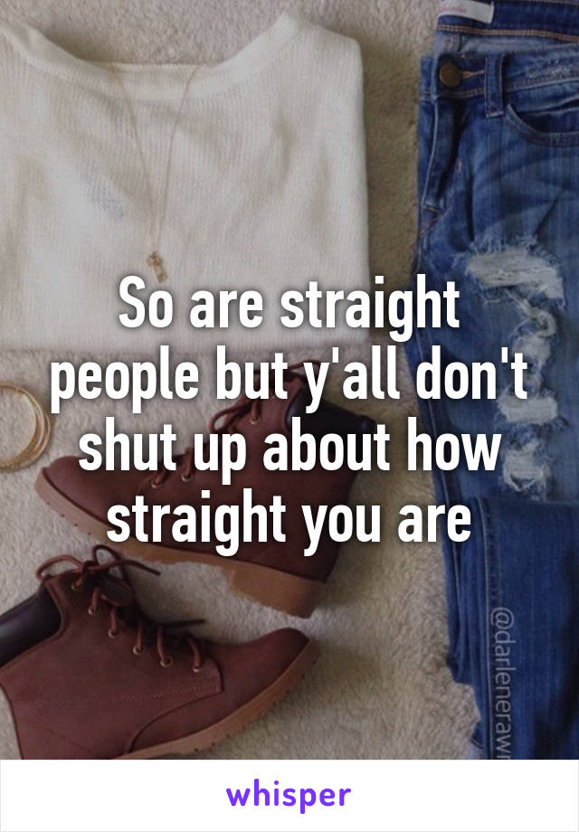 So are straight people but y'all don't shut up about how straight you are