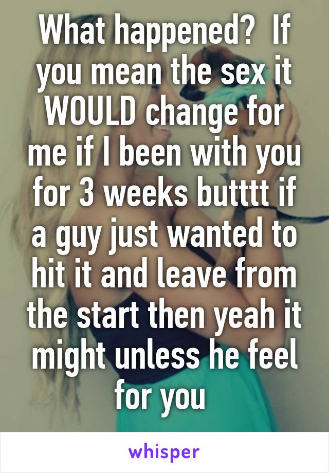 What happened?  If you mean the sex it WOULD change for me if I been with you for 3 weeks butttt if a guy just wanted to hit it and leave from the start then yeah it might unless he feel for you 
