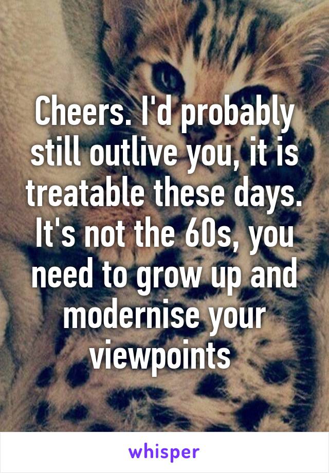 Cheers. I'd probably still outlive you, it is treatable these days. It's not the 60s, you need to grow up and modernise your viewpoints 