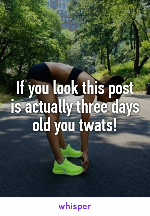 If you look this post is actually three days old you twats!