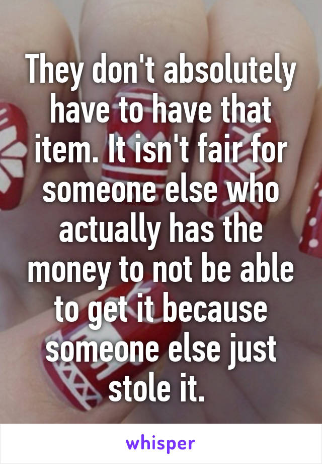 They don't absolutely have to have that item. It isn't fair for someone else who actually has the money to not be able to get it because someone else just stole it. 