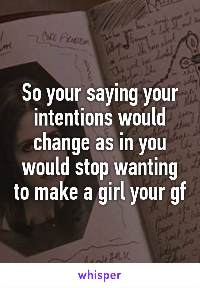 So your saying your intentions would change as in you would stop wanting to make a girl your gf