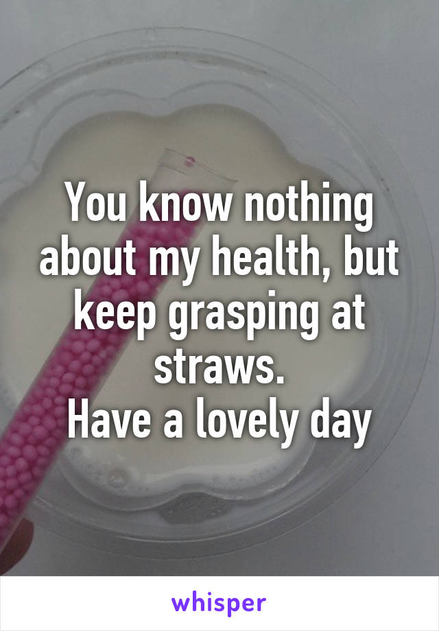 You know nothing about my health, but keep grasping at straws.
Have a lovely day