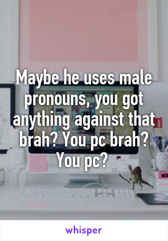 Maybe he uses male pronouns, you got anything against that brah? You pc brah? You pc? 