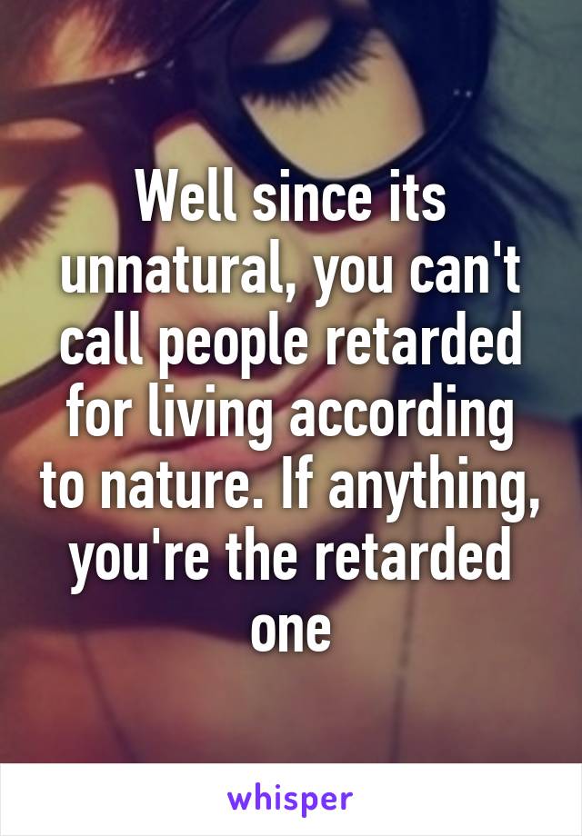 Well since its unnatural, you can't call people retarded for living according to nature. If anything, you're the retarded one