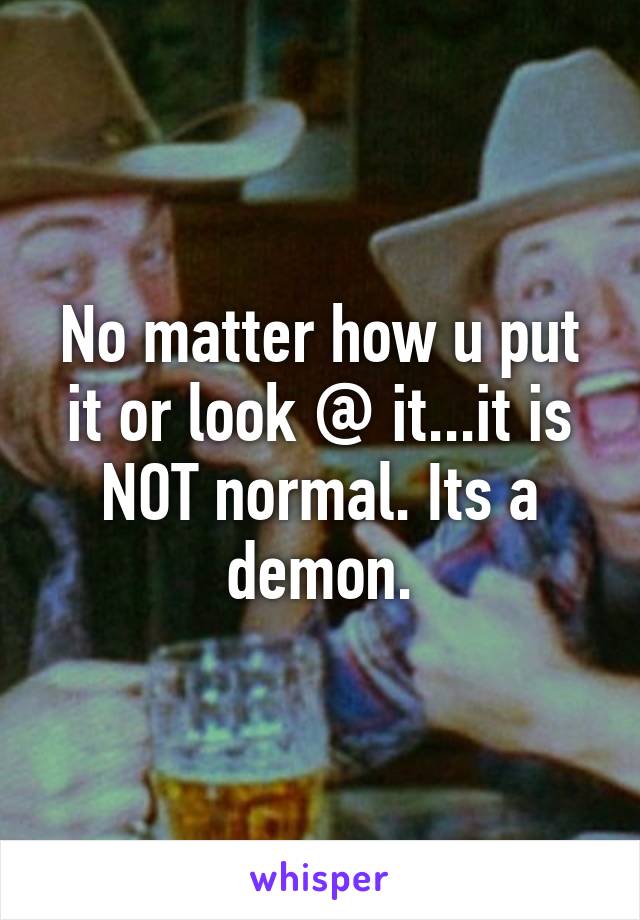 No matter how u put it or look @ it...it is NOT normal. Its a demon.