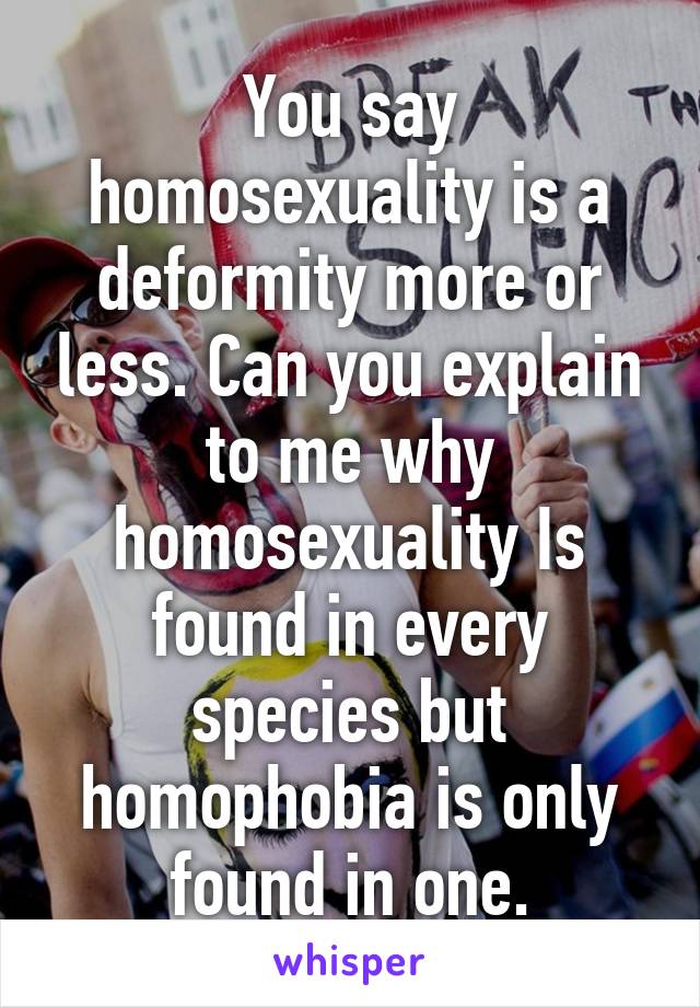 You say homosexuality is a deformity more or less. Can you explain to me why homosexuality Is found in every species but homophobia is only found in one.