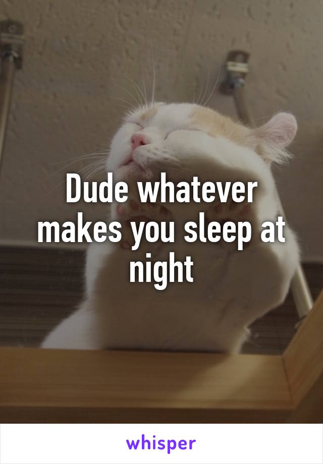 Dude whatever makes you sleep at night