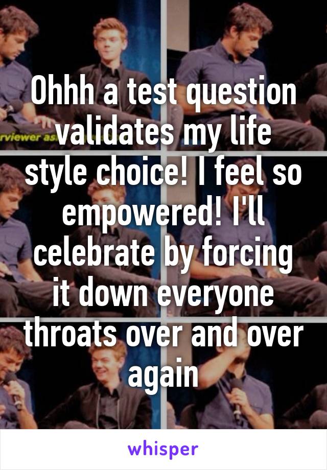 Ohhh a test question validates my life style choice! I feel so empowered! I'll celebrate by forcing it down everyone throats over and over again