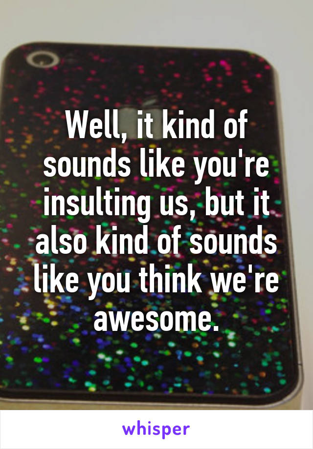 Well, it kind of sounds like you're insulting us, but it also kind of sounds like you think we're awesome.