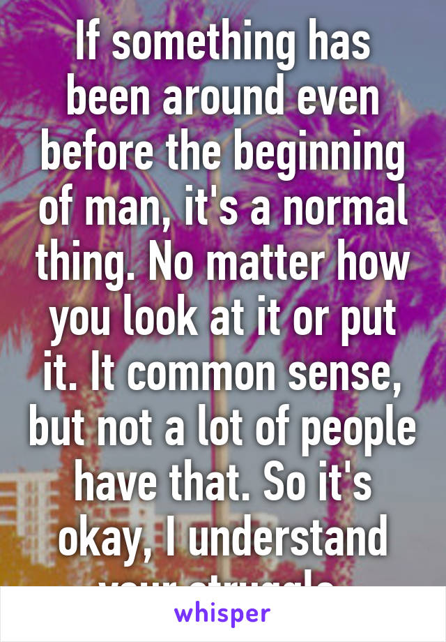 If something has been around even before the beginning of man, it's a normal thing. No matter how you look at it or put it. It common sense, but not a lot of people have that. So it's okay, I understand your struggle.