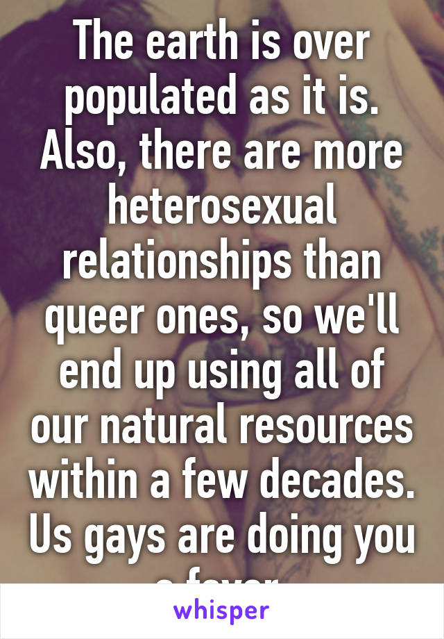 The earth is over populated as it is. Also, there are more heterosexual relationships than queer ones, so we'll end up using all of our natural resources within a few decades. Us gays are doing you a favor.