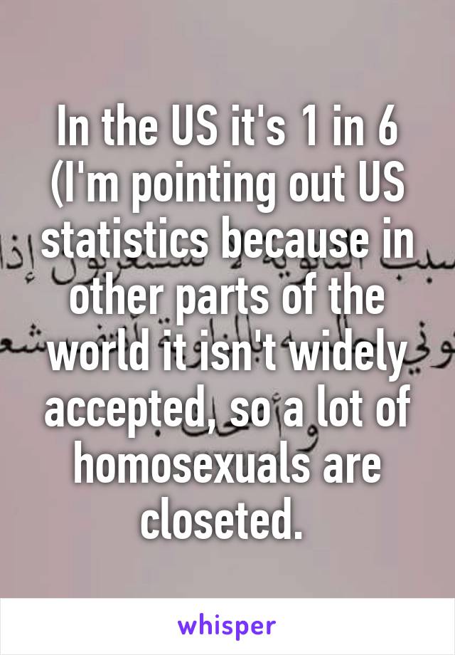 In the US it's 1 in 6 (I'm pointing out US statistics because in other parts of the world it isn't widely accepted, so a lot of homosexuals are closeted. 