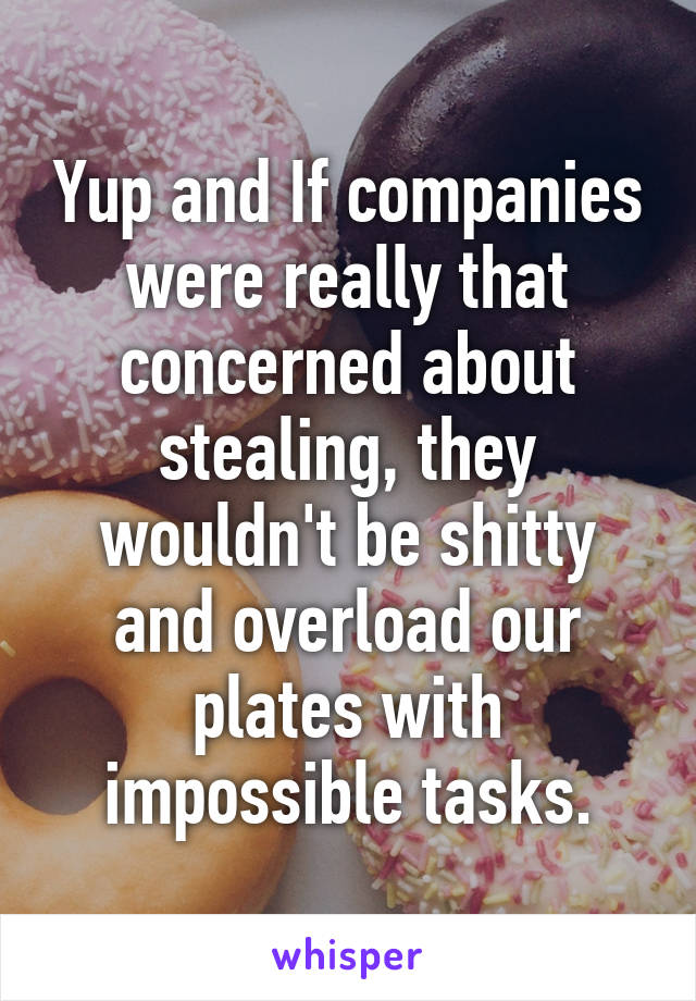 Yup and If companies were really that concerned about stealing, they wouldn't be shitty and overload our plates with impossible tasks.