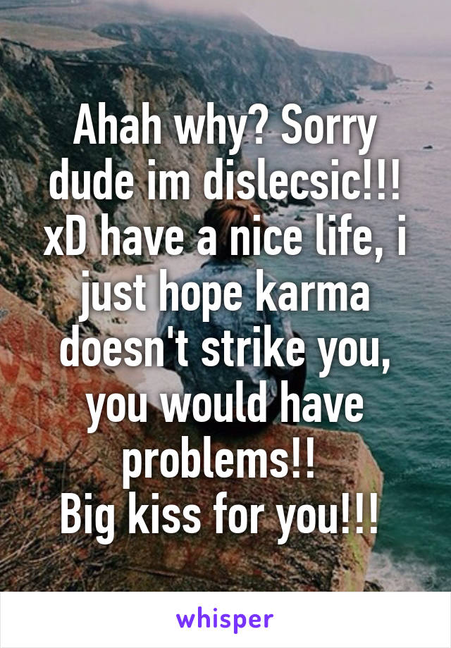 Ahah why? Sorry dude im dislecsic!!! xD have a nice life, i just hope karma doesn't strike you, you would have problems!! 
Big kiss for you!!! 