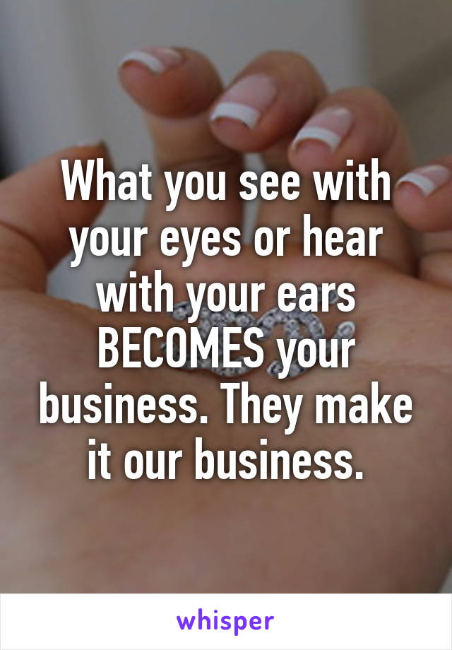 What you see with your eyes or hear with your ears BECOMES your business. They make it our business.