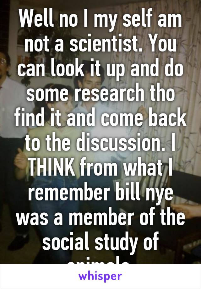 Well no I my self am not a scientist. You can look it up and do some research tho find it and come back to the discussion. I THINK from what I remember bill nye was a member of the social study of animals 