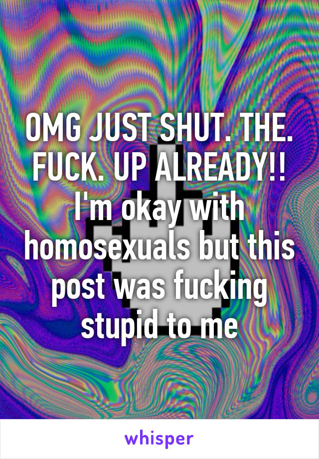 OMG JUST SHUT. THE. FUCK. UP ALREADY!! I'm okay with homosexuals but this post was fucking stupid to me