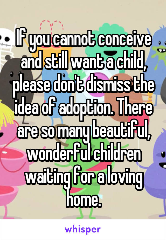 If you cannot conceive and still want a child, please don't dismiss the idea of adoption. There are so many beautiful, wonderful children waiting for a loving home.