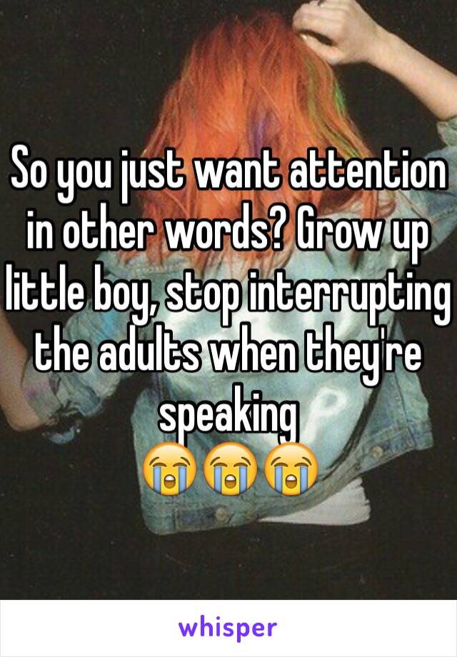 So you just want attention in other words? Grow up little boy, stop interrupting the adults when they're speaking 
😭😭😭 