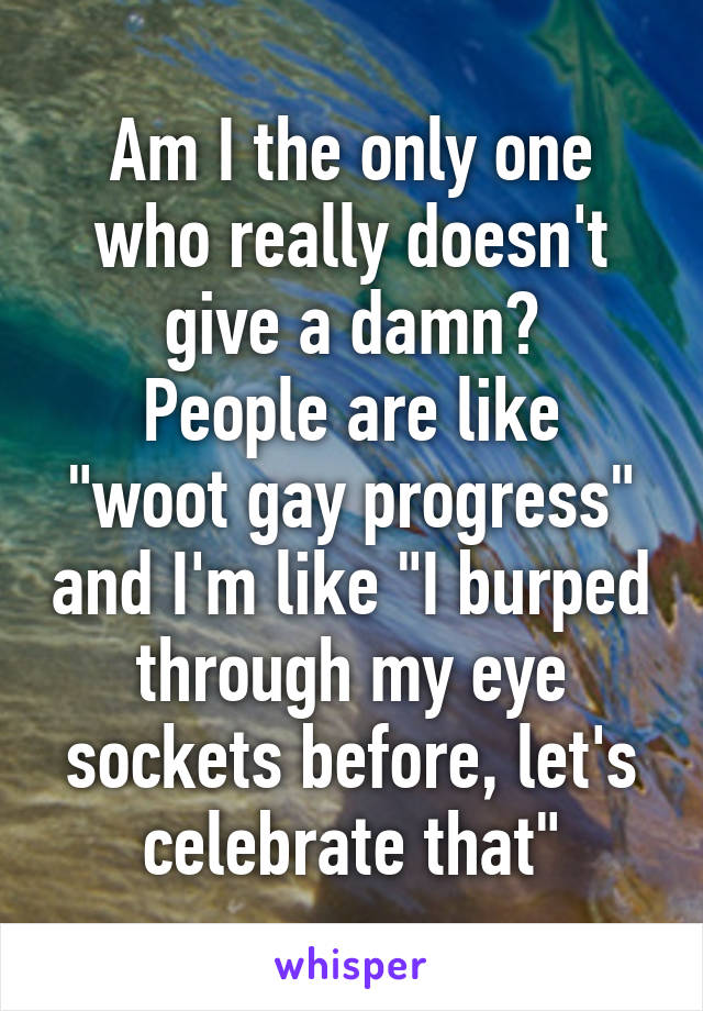 Am I the only one who really doesn't give a damn?
People are like "woot gay progress" and I'm like "I burped through my eye sockets before, let's celebrate that"