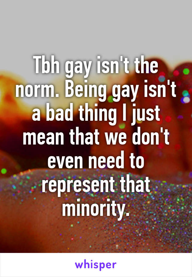 Tbh gay isn't the norm. Being gay isn't a bad thing I just mean that we don't even need to represent that minority.