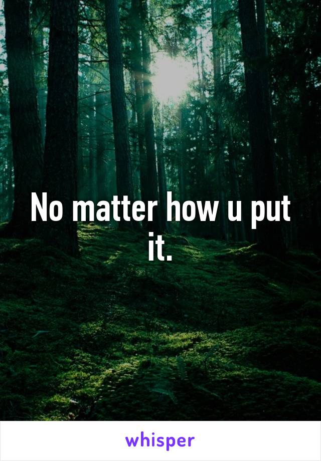 No matter how u put it.