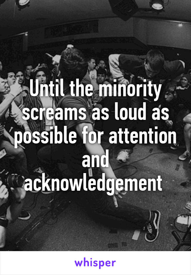 Until the minority screams as loud as possible for attention and acknowledgement 