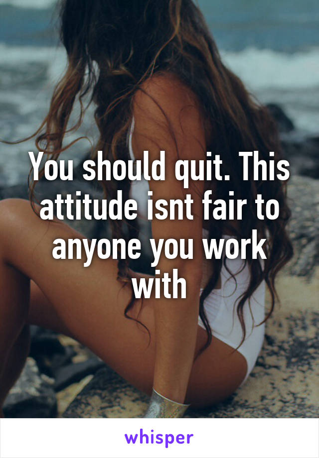 You should quit. This attitude isnt fair to anyone you work with