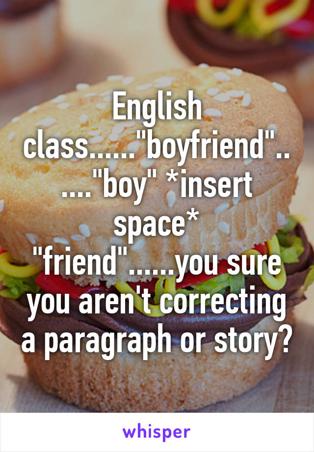 English class......"boyfriend"......"boy" *insert space* "friend"......you sure you aren't correcting a paragraph or story?