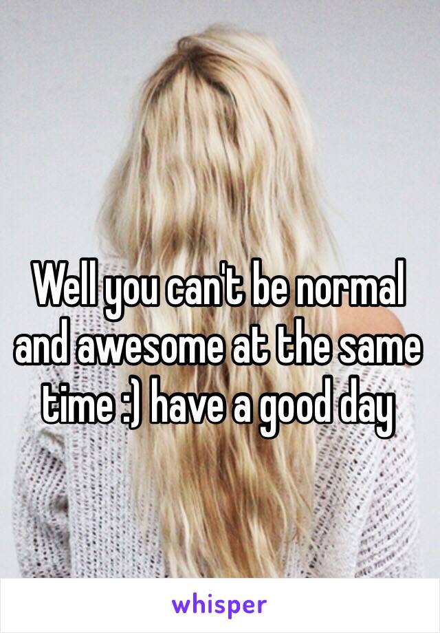 Well you can't be normal and awesome at the same time :) have a good day 