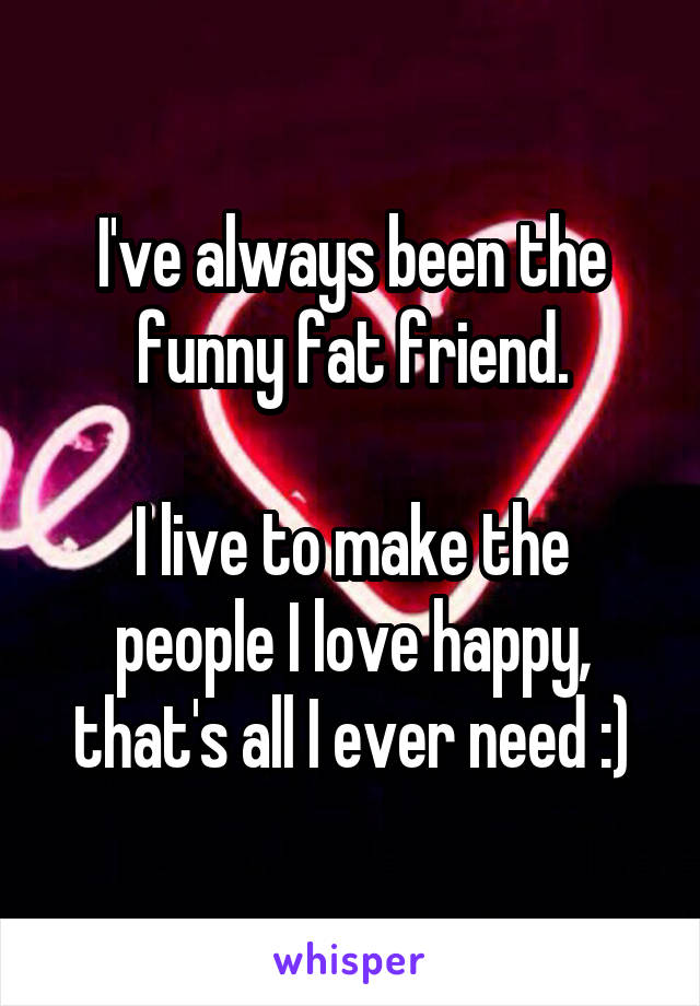 I've always been the funny fat friend.

I live to make the people I love happy, that's all I ever need :)