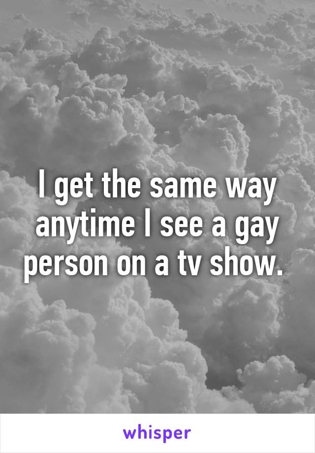 I get the same way anytime I see a gay person on a tv show. 