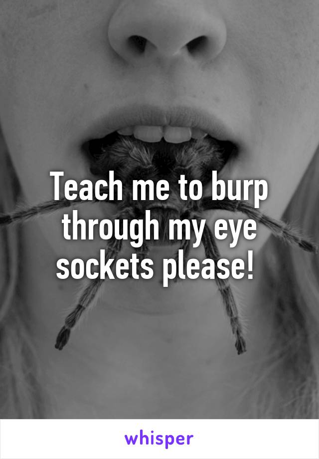 Teach me to burp through my eye sockets please! 