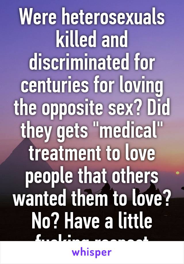 Were heterosexuals killed and discriminated for centuries for loving the opposite sex? Did they gets "medical" treatment to love people that others wanted them to love? No? Have a little fucking respect