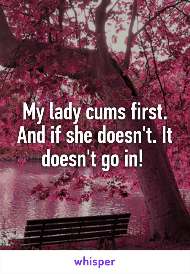 My lady cums first. And if she doesn't. It doesn't go in! 