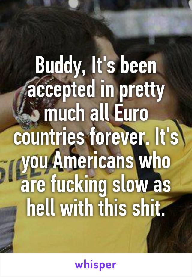 Buddy, It's been accepted in pretty much all Euro countries forever. It's you Americans who are fucking slow as hell with this shit.