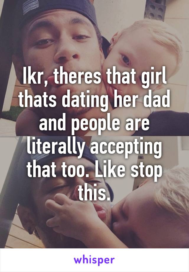 Ikr, theres that girl thats dating her dad and people are literally accepting that too. Like stop this.