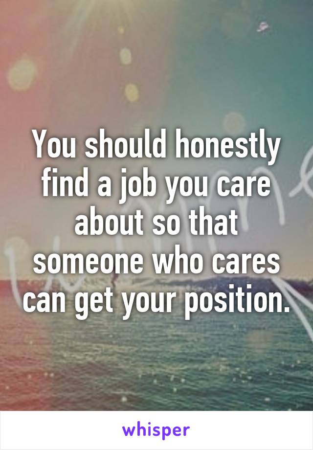 You should honestly find a job you care about so that someone who cares can get your position.