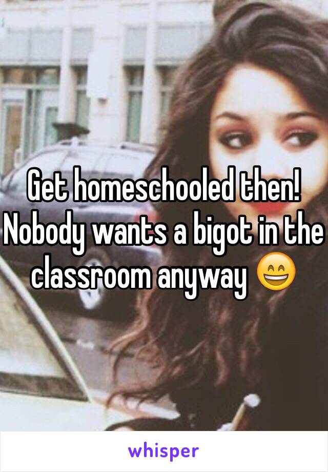 Get homeschooled then! Nobody wants a bigot in the classroom anyway 😄