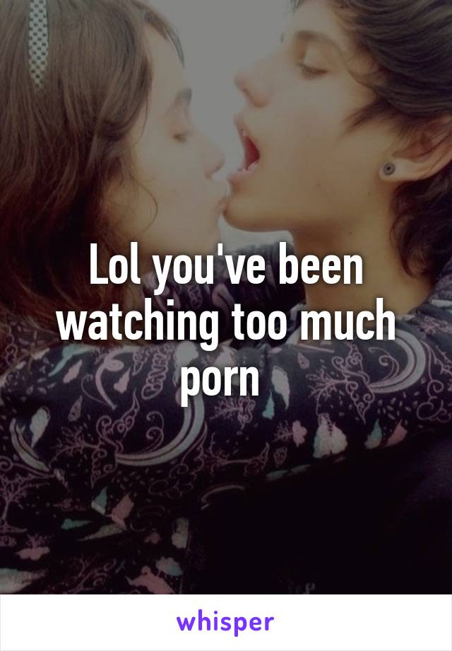 Lol you've been watching too much porn 