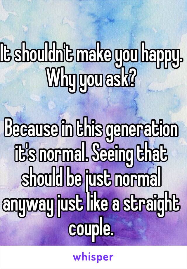 It shouldn't make you happy. Why you ask?

Because in this generation it's normal. Seeing that should be just normal anyway just like a straight couple.